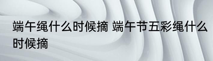 端午绳什么时候摘 端午节五彩绳什么时候摘
