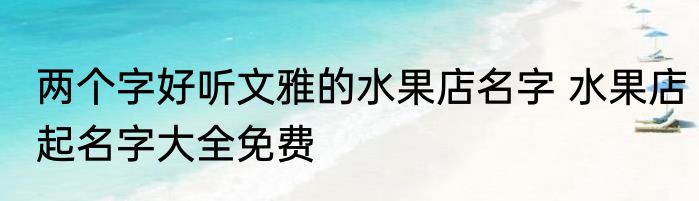 两个字好听文雅的水果店名字 水果店起名字大全免费