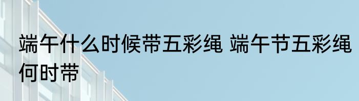 端午什么时候带五彩绳 端午节五彩绳何时带
