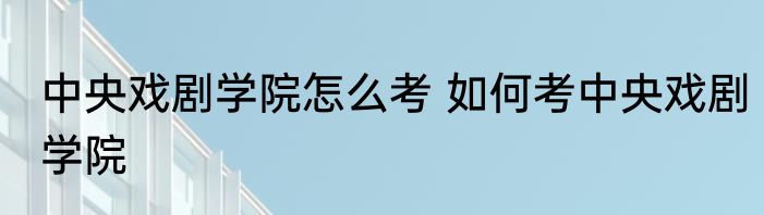 中央戏剧学院怎么考 如何考中央戏剧学院