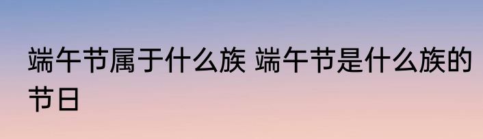 端午节属于什么族 端午节是什么族的节日