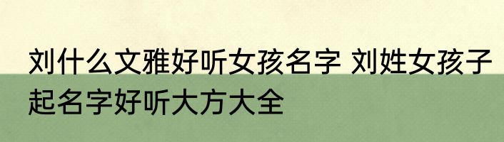 刘什么文雅好听女孩名字 刘姓女孩子起名字好听大方大全