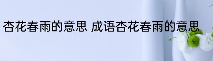 杏花春雨的意思 成语杏花春雨的意思