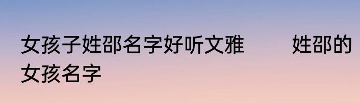 女孩子姓邵名字好听文雅 　　姓邵的女孩名字