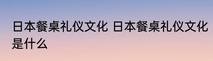 日本餐桌礼仪文化 日本餐桌礼仪文化是什么