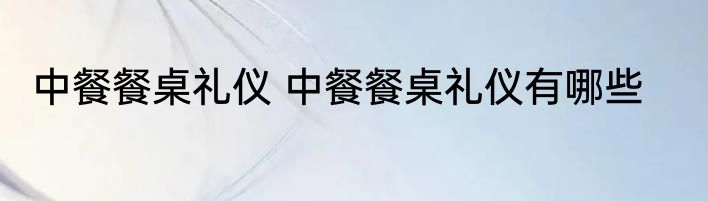 中餐餐桌礼仪 中餐餐桌礼仪有哪些