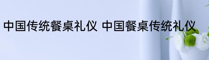 中国传统餐桌礼仪 中国餐桌传统礼仪
