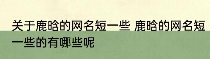 关于鹿晗的网名短一些 鹿晗的网名短一些的有哪些呢