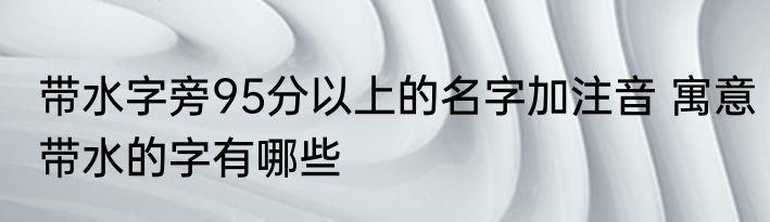 带水字旁95分以上的名字加注音 寓意带水的字有哪些