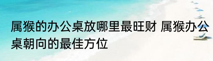 属猴的办公桌放哪里最旺财 属猴办公桌朝向的最佳方位