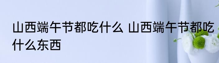 山西端午节都吃什么 山西端午节都吃什么东西