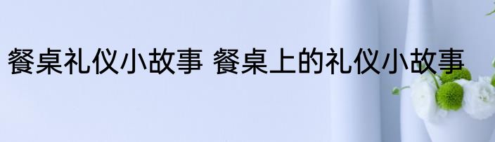 餐桌礼仪小故事 餐桌上的礼仪小故事
