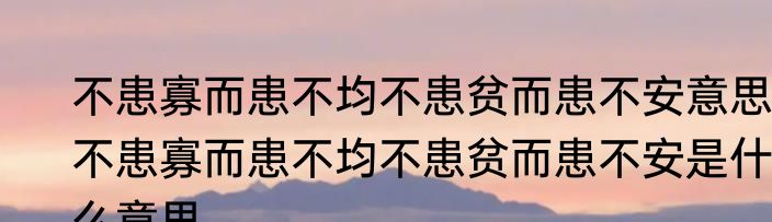 不患寡而患不均不患贫而患不安意思 不患寡而患不均不患贫而患不安是什么意思