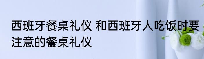 西班牙餐桌礼仪 和西班牙人吃饭时要注意的餐桌礼仪