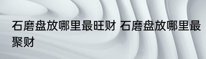 石磨盘放哪里最旺财 石磨盘放哪里最聚财