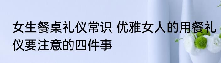 女生餐桌礼仪常识 优雅女人的用餐礼仪要注意的四件事