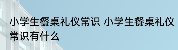 小学生餐桌礼仪常识 小学生餐桌礼仪常识有什么