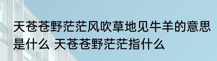 天苍苍野茫茫风吹草地见牛羊的意思是什么 天苍苍野茫茫指什么