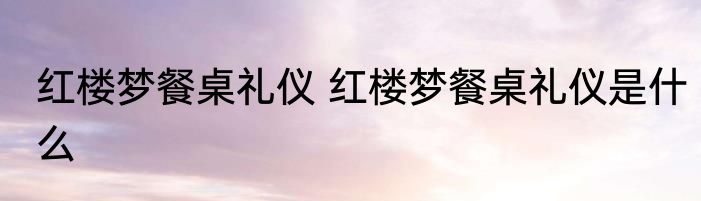红楼梦餐桌礼仪 红楼梦餐桌礼仪是什么