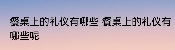 餐桌上的礼仪有哪些 餐桌上的礼仪有哪些呢