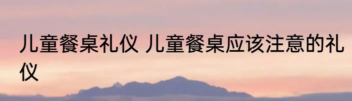 儿童餐桌礼仪 儿童餐桌应该注意的礼仪