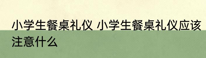 小学生餐桌礼仪 小学生餐桌礼仪应该注意什么