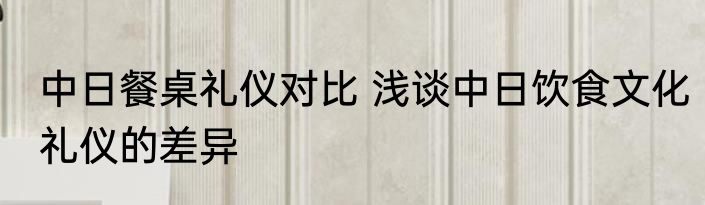 中日餐桌礼仪对比 浅谈中日饮食文化礼仪的差异