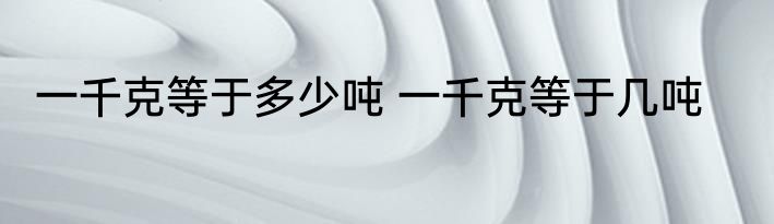 一千克等于多少吨 一千克等于几吨