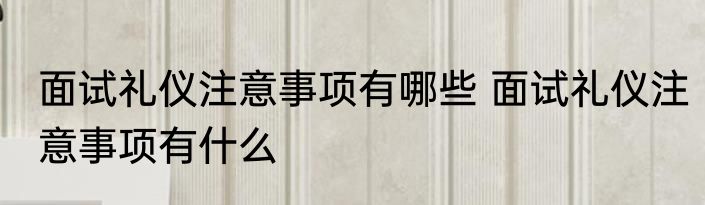 面试礼仪注意事项有哪些 面试礼仪注意事项有什么