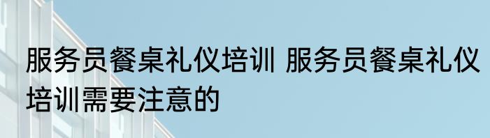 服务员餐桌礼仪培训 服务员餐桌礼仪培训需要注意的