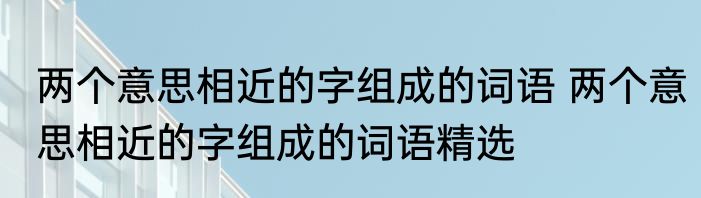 两个意思相近的字组成的词语 两个意思相近的字组成的词语精选