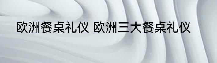 欧洲餐桌礼仪 欧洲三大餐桌礼仪