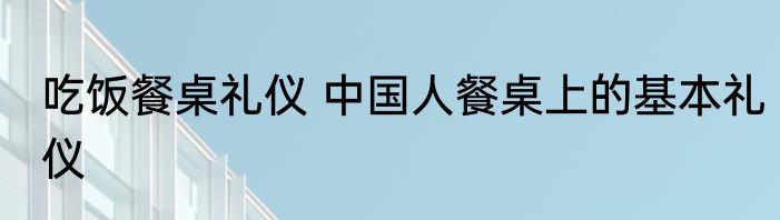 吃饭餐桌礼仪 中国人餐桌上的基本礼仪