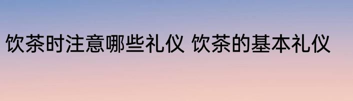 饮茶时注意哪些礼仪 饮茶的基本礼仪