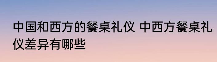 中国和西方的餐桌礼仪 中西方餐桌礼仪差异有哪些
