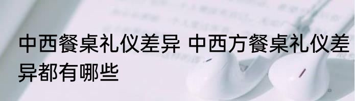 中西餐桌礼仪差异 中西方餐桌礼仪差异都有哪些