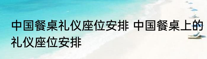 中国餐桌礼仪座位安排 中国餐桌上的礼仪座位安排