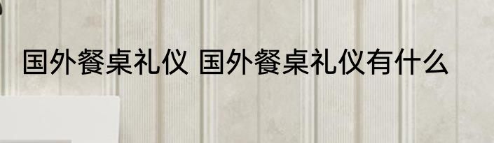 国外餐桌礼仪 国外餐桌礼仪有什么