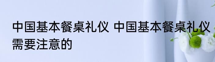 中国基本餐桌礼仪 中国基本餐桌礼仪需要注意的
