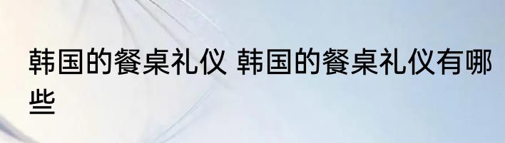 韩国的餐桌礼仪 韩国的餐桌礼仪有哪些
