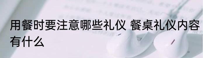用餐时要注意哪些礼仪 餐桌礼仪内容有什么