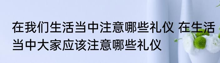 在我们生活当中注意哪些礼仪 在生活当中大家应该注意哪些礼仪