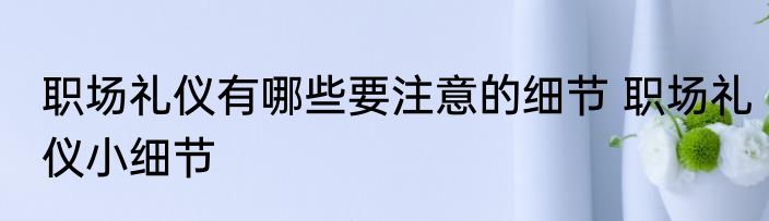 职场礼仪有哪些要注意的细节 职场礼仪小细节