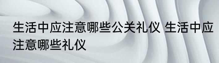 生活中应注意哪些公关礼仪 生活中应注意哪些礼仪