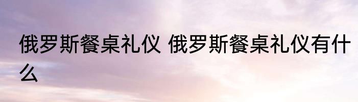 俄罗斯餐桌礼仪 俄罗斯餐桌礼仪有什么