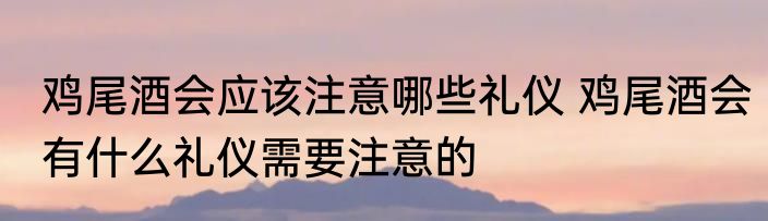 鸡尾酒会应该注意哪些礼仪 鸡尾酒会有什么礼仪需要注意的
