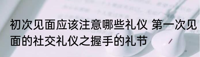 初次见面应该注意哪些礼仪 第一次见面的社交礼仪之握手的礼节