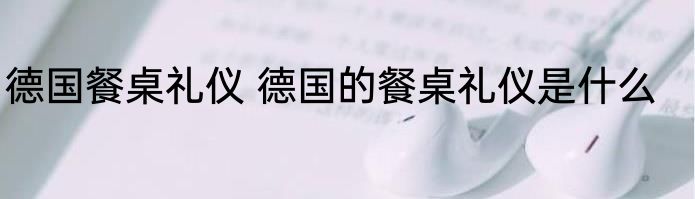 德国餐桌礼仪 德国的餐桌礼仪是什么