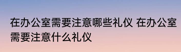 在办公室需要注意哪些礼仪 在办公室需要注意什么礼仪