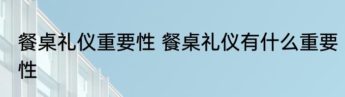 餐桌礼仪重要性 餐桌礼仪有什么重要性